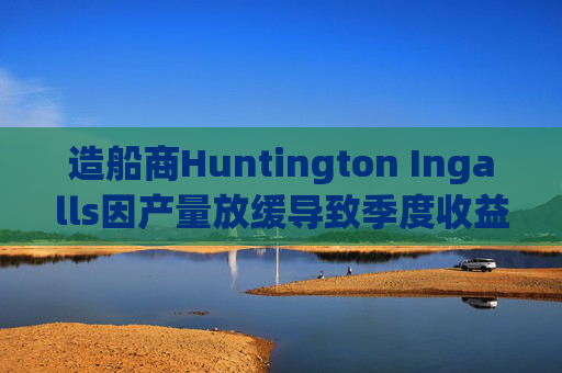 造船商Huntington Ingalls因产量放缓导致季度收益下降