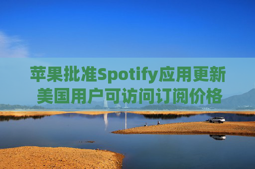 苹果批准Spotify应用更新 美国用户可访问订阅价格与外部支付链接