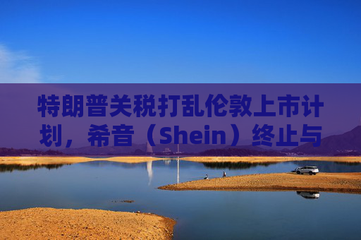 特朗普关税打乱伦敦上市计划，希音（Shein）终止与英国公关公司合作