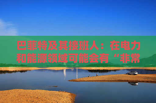 巴菲特及其接班人：在电力和能源领域可能会有“非常重要的投资机会”