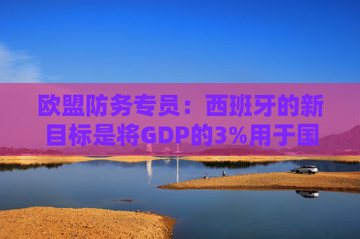 欧盟防务专员：西班牙的新目标是将GDP的3%用于国防