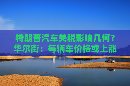 特朗普汽车关税影响几何？华尔街：每辆车价格或上涨数千美元！