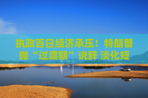 执政百日经济承压！特朗普抛“过渡期”说辞 淡化短期衰退影响