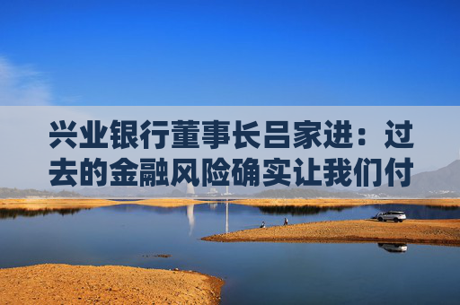 兴业银行董事长吕家进：过去的金融风险确实让我们付出了一定代价，但学费不会白交