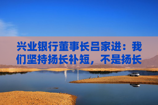 兴业银行董事长吕家进：我们坚持扬长补短，不是扬长避短