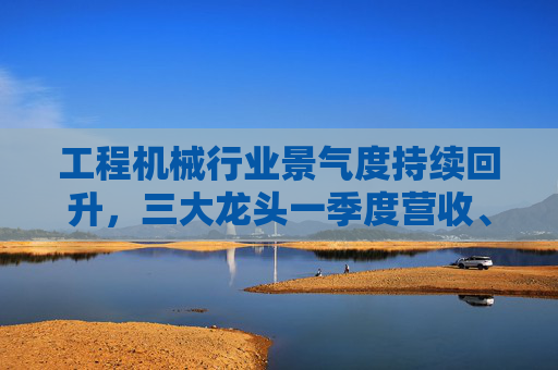 工程机械行业景气度持续回升，三大龙头一季度营收、净利双增