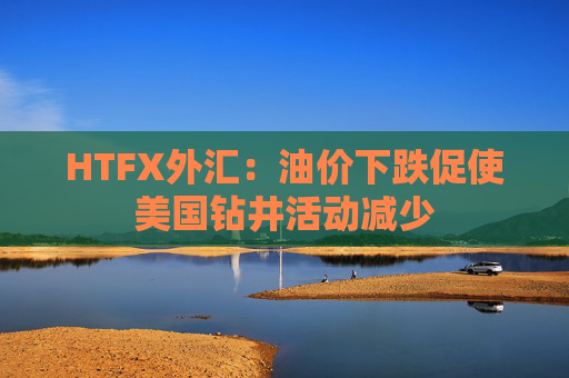 HTFX外汇：油价下跌促使美国钻井活动减少  第1张