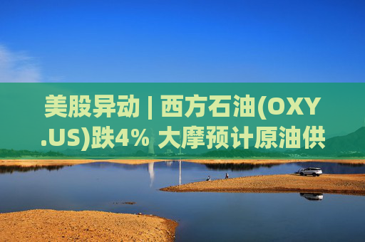 美股异动 | 西方石油(OXY.US)跌4% 大摩预计原油供应过剩局面将恶化