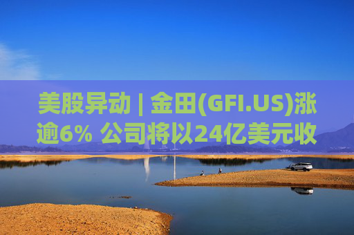 美股异动 | 金田(GFI.US)涨逾6% 公司将以24亿美元收购Gold Road