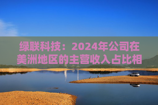 绿联科技：2024年公司在美洲地区的主营收入占比相对较低  第1张