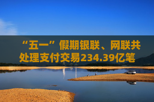 “五一”假期银联、网联共处理支付交易234.39亿笔