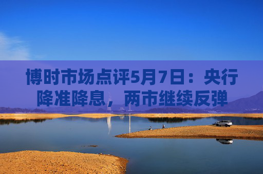 博时市场点评5月7日：央行降准降息，两市继续反弹