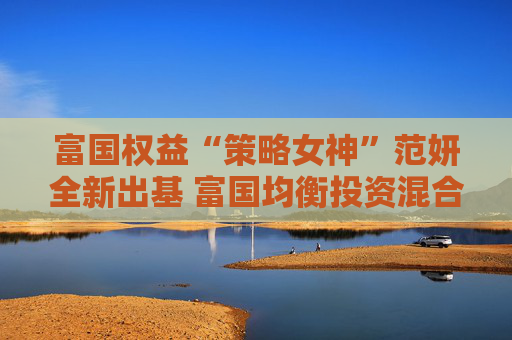 富国权益“策略女神”范妍全新出基 富国均衡投资混合型基金5月12日首发