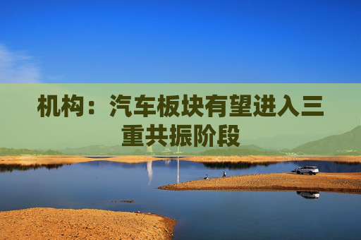 机构：汽车板块有望进入三重共振阶段