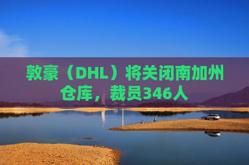 敦豪（DHL）将关闭南加州仓库，裁员346人  第1张