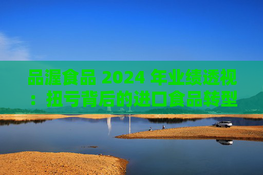 品渥食品 2024 年业绩透视：扭亏背后的进口食品转型之痛