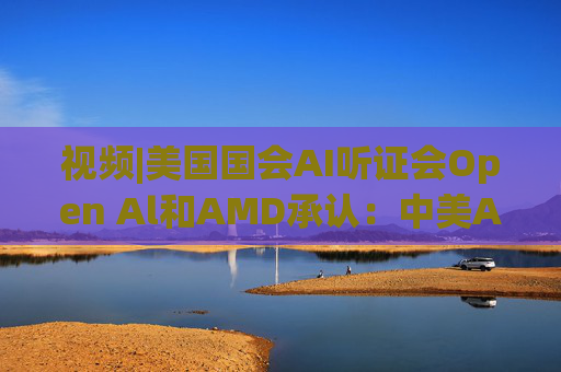 视频|美国国会AI听证会Open Al和AMD承认：中美A的差距并不大
