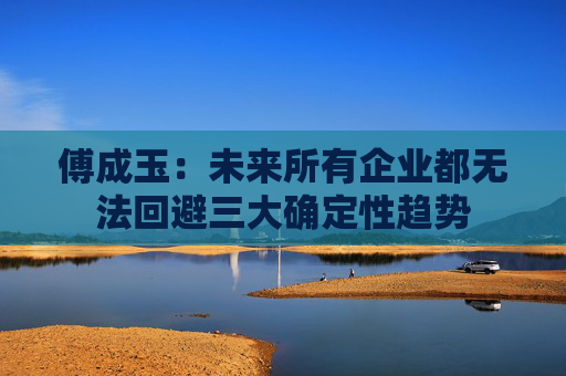 傅成玉：未来所有企业都无法回避三大确定性趋势