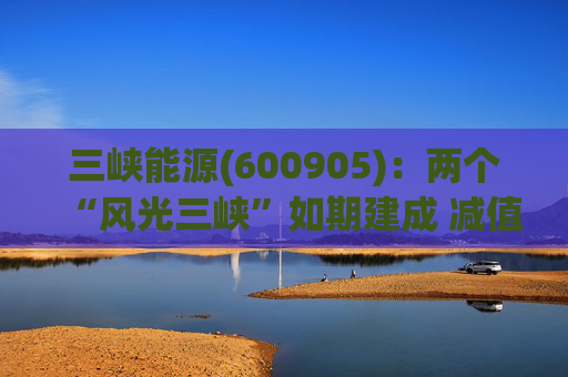 三峡能源(600905)：两个“风光三峡”如期建成 减值拖累年度业绩