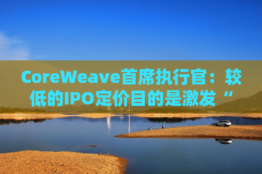 CoreWeave首席执行官：较低的IPO定价目的是激发“购买兴趣”