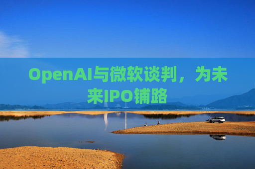 OpenAI与微软谈判，为未来IPO铺路