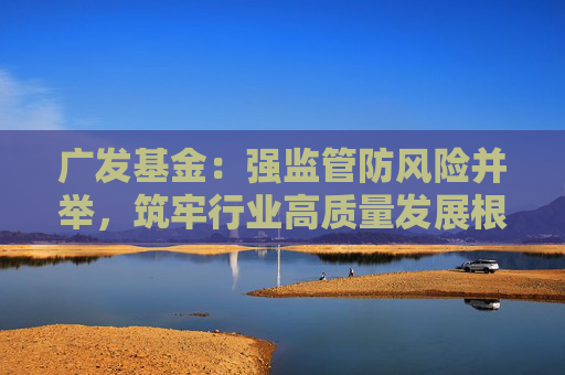 广发基金：强监管防风险并举，筑牢行业高质量发展根基