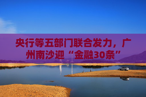 央行等五部门联合发力，广州南沙迎“金融30条”