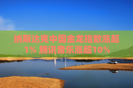 纳斯达克中国金龙指数涨超1% 腾讯音乐涨超10%