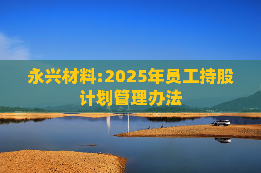 永兴材料:2025年员工持股计划管理办法  第1张