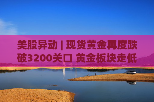 美股异动 | 现货黄金再度跌破3200关口 黄金板块走低