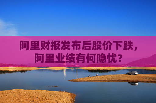 阿里财报发布后股价下跌，阿里业绩有何隐忧？