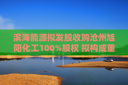 滨海能源拟发股收购沧州旭阳化工100%股权 拟构成重大资产重组