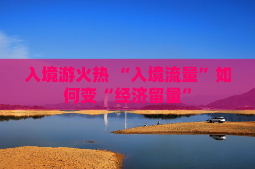 入境游火热 “入境流量”如何变“经济留量”
