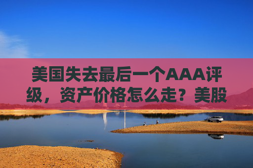 美国失去最后一个AAA评级，资产价格怎么走？美股或将触及天花板