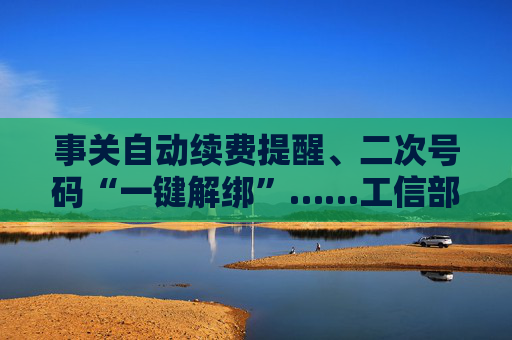 事关自动续费提醒、二次号码“一键解绑”……工信部明确：今年将重点解决