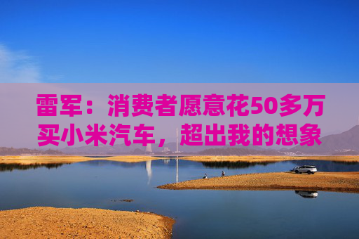 雷军：消费者愿意花50多万买小米汽车，超出我的想象