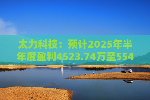 太力科技：预计2025年半年度盈利4523.74万至5541.54万