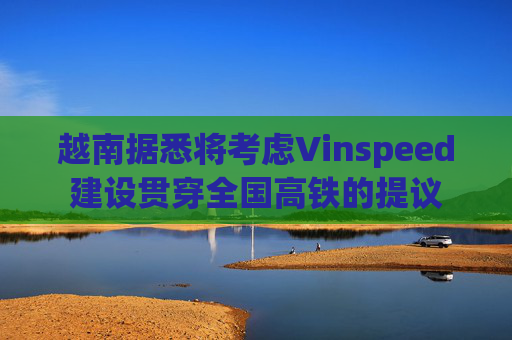 越南据悉将考虑Vinspeed建设贯穿全国高铁的提议