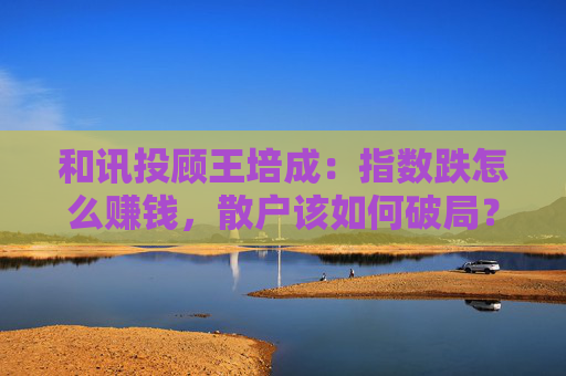 和讯投顾王培成：指数跌怎么赚钱，散户该如何破局？