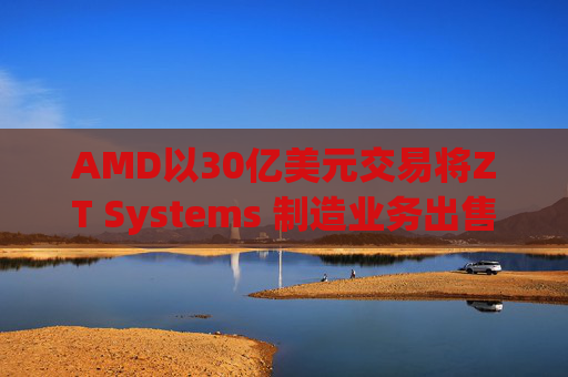AMD以30亿美元交易将ZT Systems 制造业务出售给Sanmina