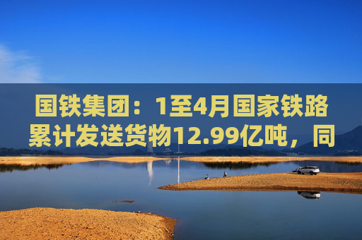 国铁集团：1至4月国家铁路累计发送货物12.99亿吨，同比增长3.6%