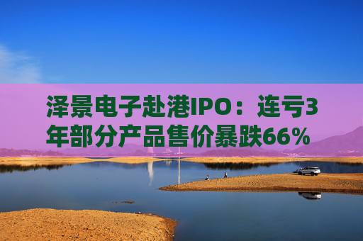 泽景电子赴港IPO：连亏3年部分产品售价暴跌66% 负债率达215%、13.6亿优先股存强赎风险