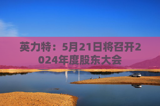 英力特：5月21日将召开2024年度股东大会