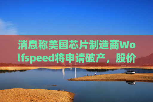 消息称美国芯片制造商Wolfspeed将申请破产，股价盘后暴跌近60%