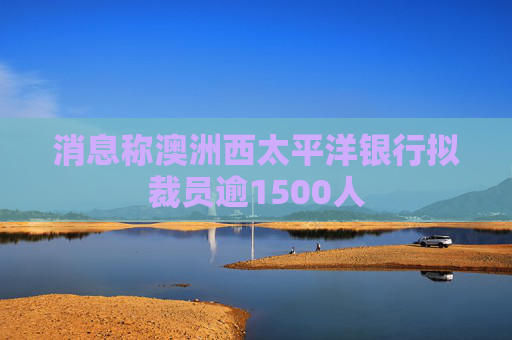 消息称澳洲西太平洋银行拟裁员逾1500人