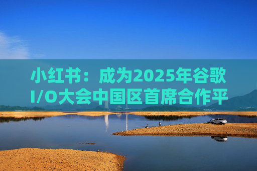 小红书：成为2025年谷歌I/O大会中国区首席合作平台