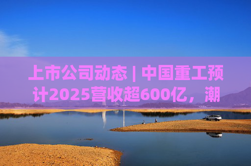上市公司动态 | 中国重工预计2025营收超600亿，潮宏基、兆易创新拟定“A+H”