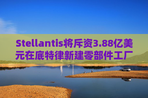 Stellantis将斥资3.88亿美元在底特律新建零部件工厂