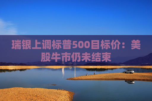 瑞银上调标普500目标价：美股牛市仍未结束