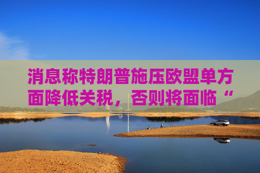 消息称特朗普施压欧盟单方面降低关税，否则将面临“对等”关税